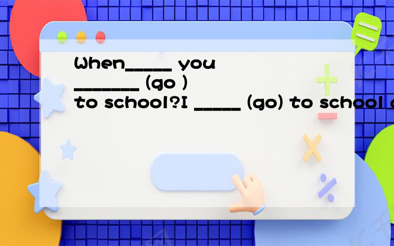When_____ you _______ (go ) to school?I _____ (go) to school at five every day.