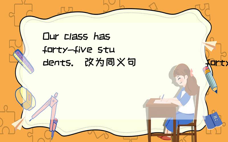 Our class has forty-five students.（改为同义句） （ ）（ ）forty–five students in our class.