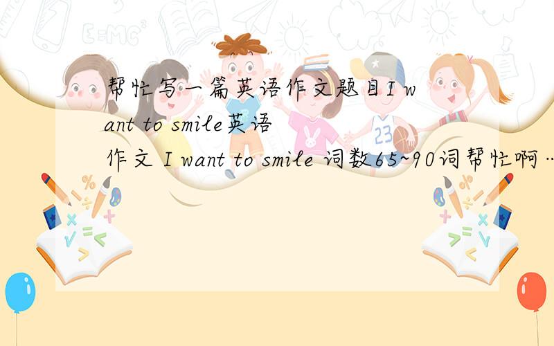 帮忙写一篇英语作文题目I want to smile英语作文 I want to smile 词数65~90词帮忙啊…………大家一起帮忙写写