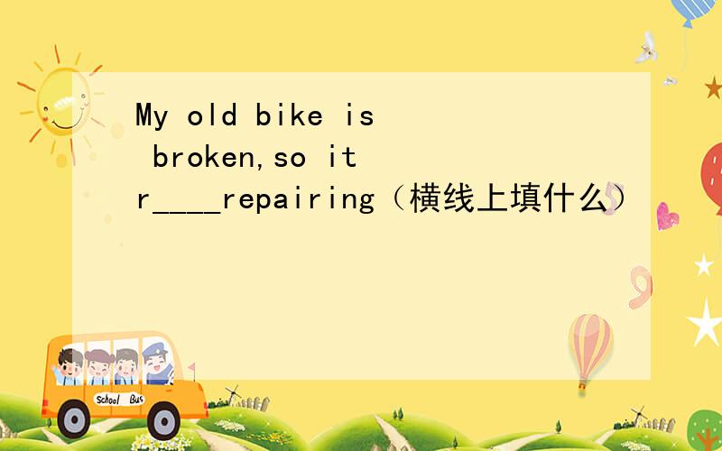 My old bike is broken,so it r____repairing（横线上填什么）