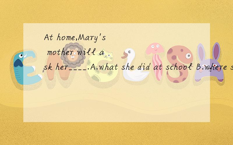 At home,Mary's mother will ask her____.A.what she did at school B.where she was C.who is her teachMary is seven.She can go to school.It is the first day at school.Her teachers are very good.The other children are very friendly.She likes the school ve