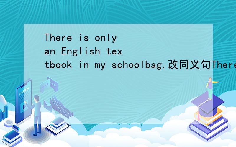 There is only an English textbook in my schoolbag.改同义句There is __ __ an English textbook in my schoolbag.