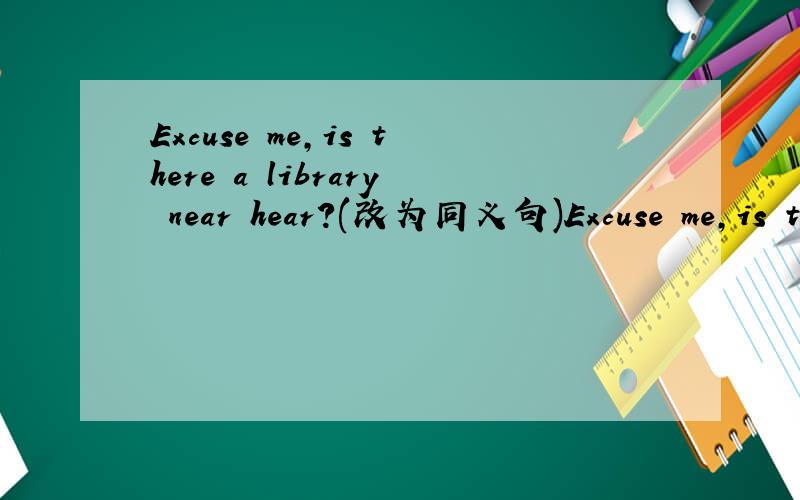 Excuse me,is there a library near hear?(改为同义句)Excuse me,is there a library ____ ____ ___?