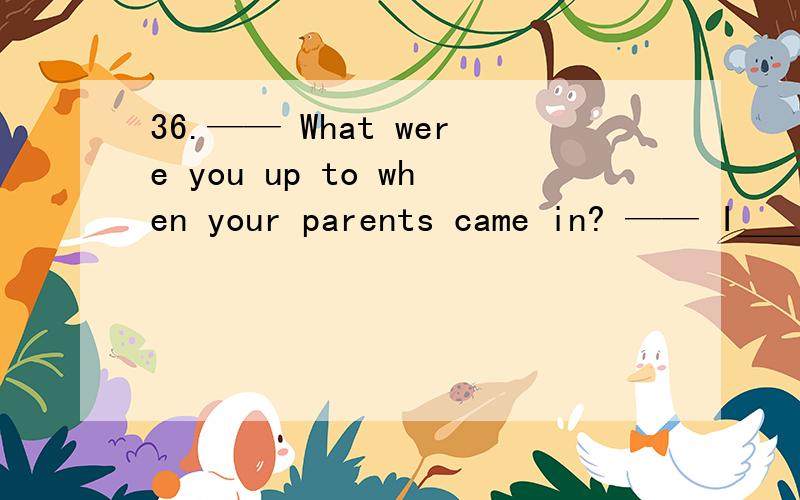 36.—— What were you up to when your parents came in? —— I＿＿＿＿＿for a while36.—— What were you up to when your parents came in? —— I＿＿＿＿＿for a while and＿＿＿＿＿some reading. A.was playing； was going to do B.
