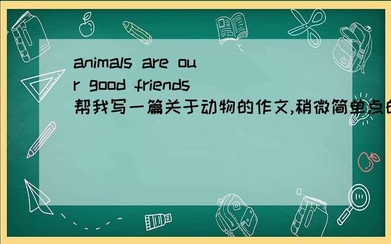 animals are our good friends帮我写一篇关于动物的作文,稍微简单点的,