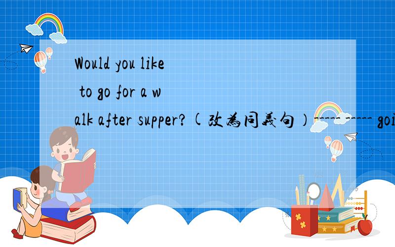 Would you like to go for a walk after supper?(改为同义句）----- ----- going for a walk after supper?