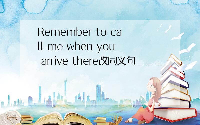 Remember to call me when you arrive there改同义句___ ___ ___call me when you arrived there