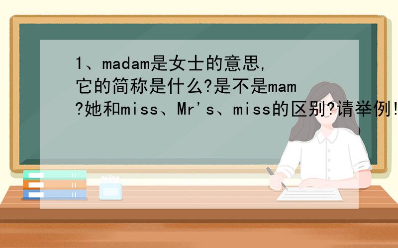 1、madam是女士的意思,它的简称是什么?是不是mam?她和miss、Mr's、miss的区别?请举例!2、英语时态有哪些?请举例!