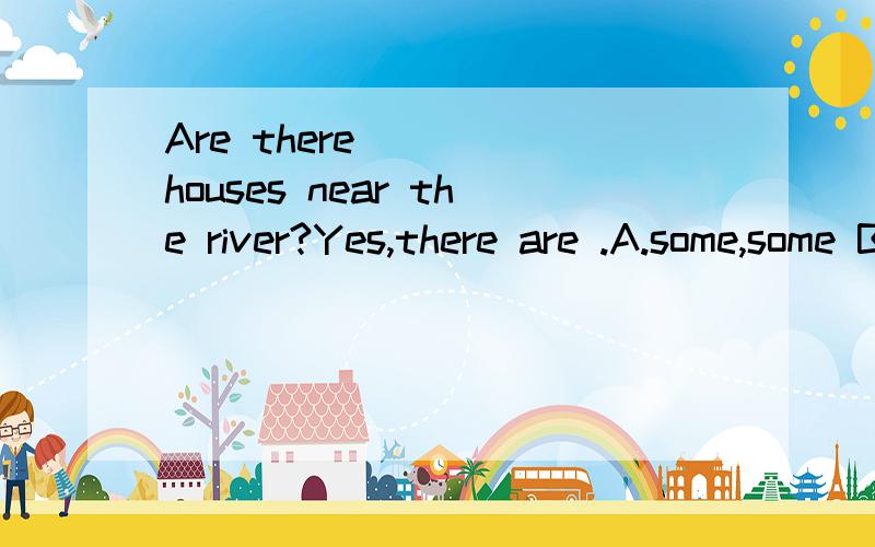 Are there ___ houses near the river?Yes,there are .A.some,some B.any,some C.any,any D.some,any