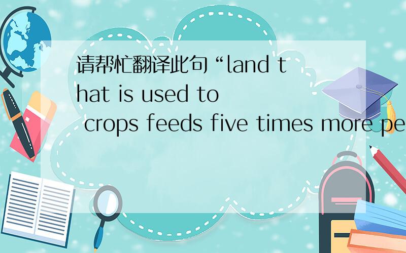 请帮忙翻译此句“land that is used to crops feeds five times more people than land where anim