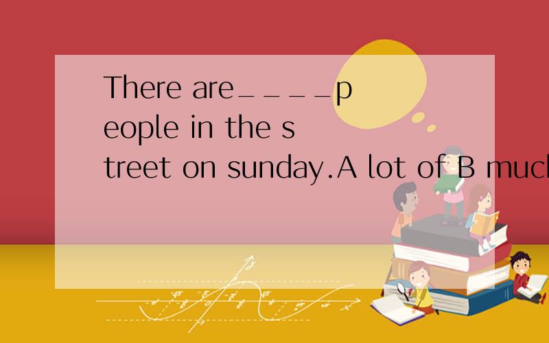 There are____people in the street on sunday.A lot of B much c a lot of d a lot