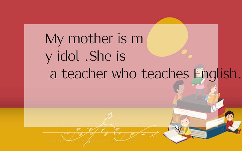 My mother is my idol .She is a teacher who teaches English.She always helps her students.She teaches them everything she knows.Sometimes,she talks to her students in order to make them happy.