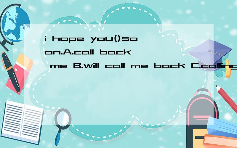 i hope you()soon.A.call back me B.will call me back C.calling me back D.to call me back