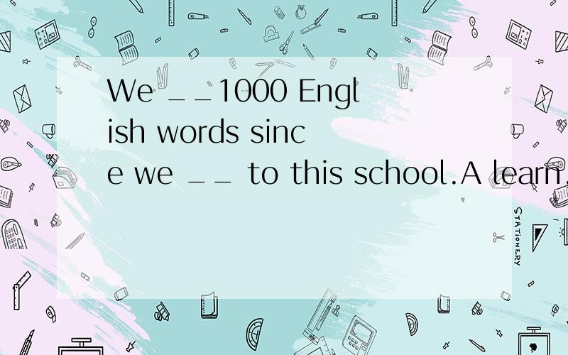 We __1000 English words since we __ to this school.A learn,come B have learning ,comeC have been leraning,come D have learned,come