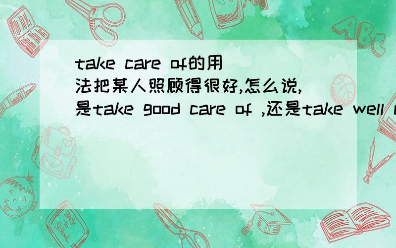take care of的用法把某人照顾得很好,怎么说,是take good care of ,还是take well care of .care 在这里是作为名词,还是动词啊?另外,对应的look after 用的又是什么呢?是look after well吗?