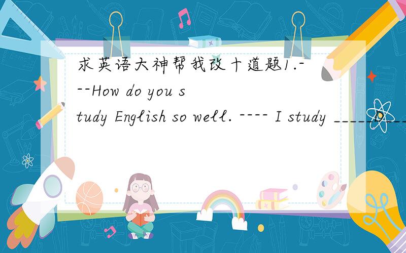 求英语大神帮我改十道题1.---How do you study English so well. ---- I study _____D______ reading Englishmagazines.A. at            B. on         C. in            D. by2. Many students askedthe teacher___A__ help after class.A. for