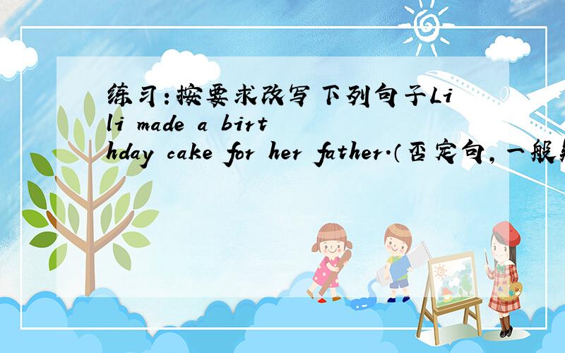 练习：按要求改写下列句子Lili made a birthday cake for her father.（否定句,一般疑问句）——————————————————————————————————————格式：否定句：一般