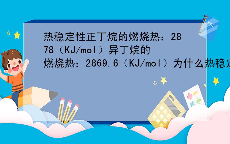 热稳定性正丁烷的燃烧热：2878（KJ/mol）异丁烷的燃烧热：2869.6（KJ/mol）为什么热稳定性：正丁烷>异丁烷
