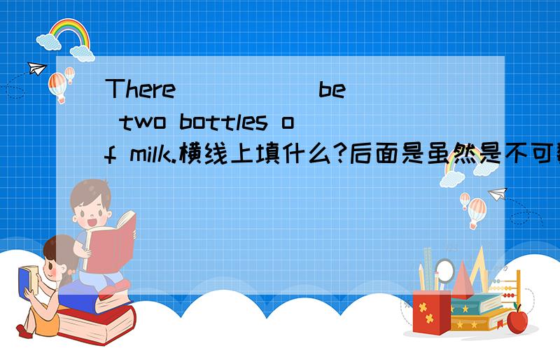 There ____(be) two bottles of milk.横线上填什么?后面是虽然是不可数名词,但有复数数量表示,这种情况由像two bottles of milk这样的词确定的be动词应是什么?