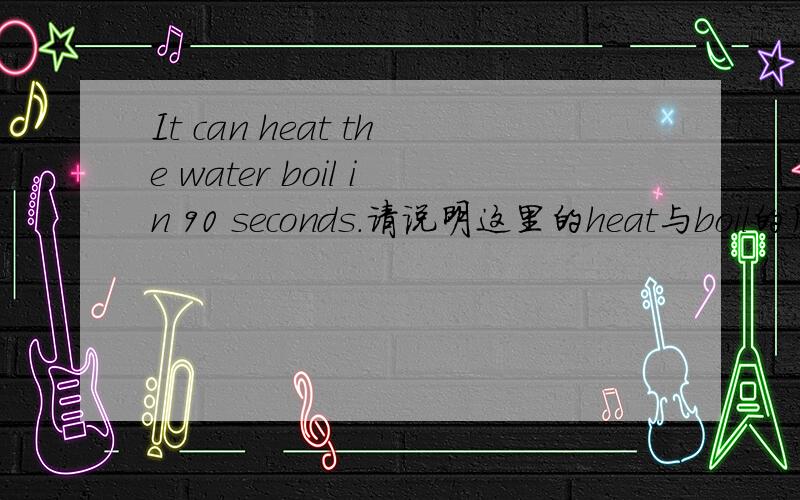 It can heat the water boil in 90 seconds.请说明这里的heat与boil的用法.heat是动词，boil是什么词性?如果是动词那么heat是做使役动词用吗？如果是名词，作补语的话总感觉怪怪的，这是汉语和英语的一