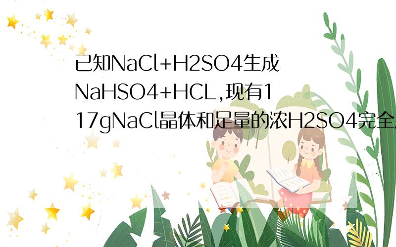 已知NaCl+H2SO4生成NaHSO4+HCL,现有117gNaCl晶体和足量的浓H2SO4完全反应,求1,产生的HCL在标况的体积.2,将所得的HCL气体溶于水配置成500ml溶液,则盐酸物质的量浓度为多少?