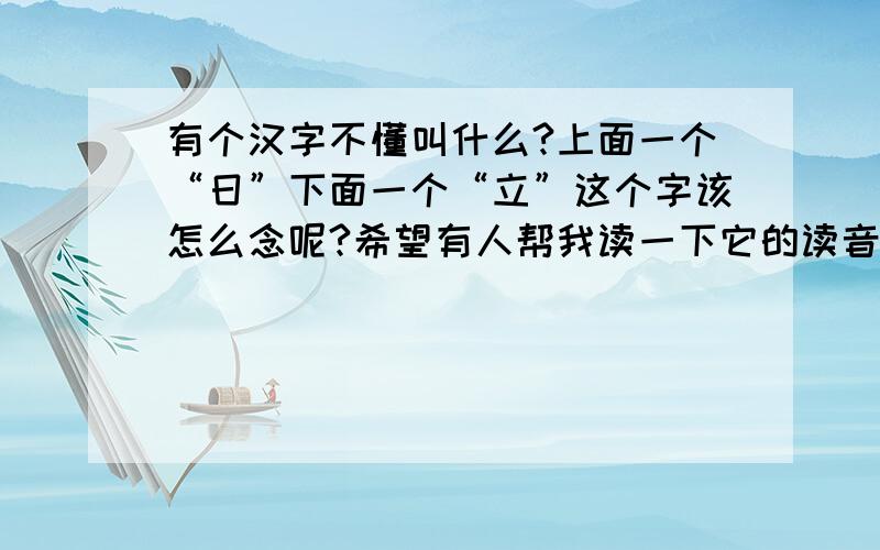 有个汉字不懂叫什么?上面一个“日”下面一个“立”这个字该怎么念呢?希望有人帮我读一下它的读音!
