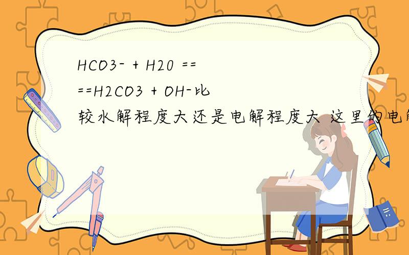 HCO3- + H20 ====H2CO3 + OH-比较水解程度大还是电解程度大 这里的电解程度是指 HCO3- 的电解还是指产生的H2CO3的电解假如得出 水解大于电离 则电离的式子是不是可以省略不写?