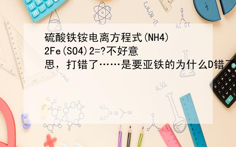 硫酸铁铵电离方程式(NH4)2Fe(SO4)2=?不好意思，打错了……是要亚铁的为什么D错了？