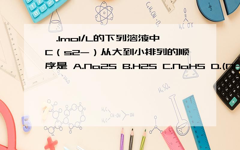 一.1mol/L的下列溶液中C（s2-）从大到小排列的顺序是 A.Na2S B.H2S C.NaHS D.(NH4)2S E.NH4HS二.1mol/L的下列溶液中C（NH4+）从大到小排列的顺序是A.NH3·H2O B.NH4Cl C.(NH4)2SO4 D.Fe（NH4）(SO4)2 E.CH3COONH4
