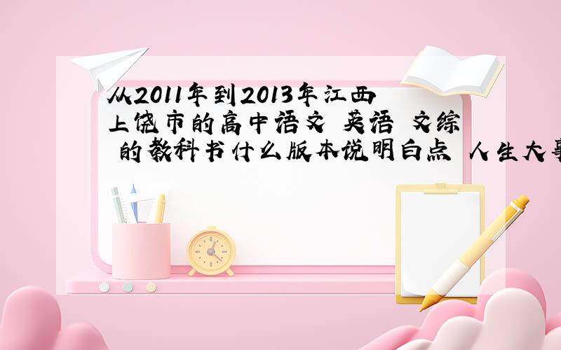 从2011年到2013年江西上饶市的高中语文 英语 文综 的教科书什么版本说明白点 人生大事 回答具体正确20分