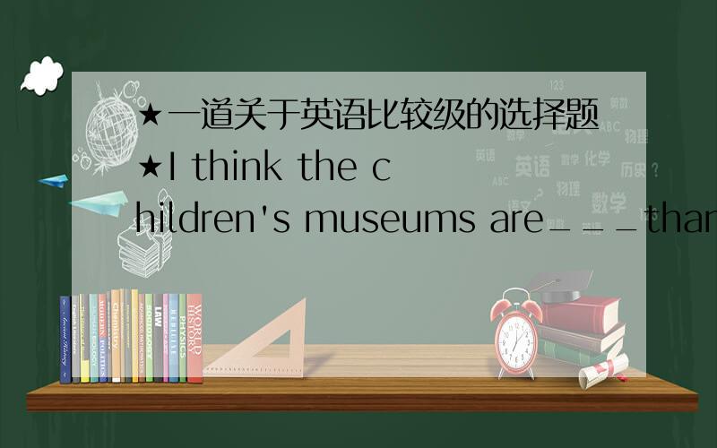 ★一道关于英语比较级的选择题★I think the children's museums are___than science museums.A.fun B.funner C.more interested D.more fun如果这道题选B 那么请告诉我为什么不选D