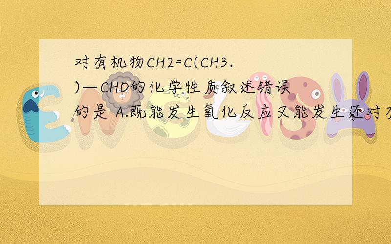 对有机物CH2=C(CH3.)—CHO的化学性质叙述错误的是 A.既能发生氧化反应又能发生还对有机物CH2=C（CH3.）—CHO的化学性质叙述错误的是A.既能发生氧化反应又能发生还原反应 B.与H2发生加成反应,只