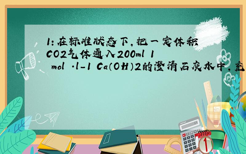 1：在标准状态下,把一定体积CO2气体通入200ml 1 mol ·l-1 Ca（OH）2的澄清石灰水中,充分反应,生成沉淀10g,则通入CO2气体体积的是多少升?