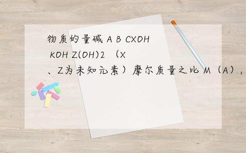 物质的量碱 A B CXOH KOH Z(OH)2 （X、Z为未知元素）摩尔质量之比 M（A）：M（C）=20：37现将ABC三种碱按物质的量之比为37：28：20混合均匀,取45.28g混合碱测得含B的质量为15.68g1.45.28g混合碱所含AC的