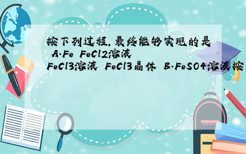 按下列过程,最终能够实现的是 A．Fe FeCl2溶液 FeCl3溶液 FeCl3晶体 B．FeSO4溶液按下列过程,最终能够实现的是\x05A．Fe FeCl2溶液 FeCl3溶液 FeCl3晶体\x05B．FeSO4溶液 Fe(OH)2 Fe(OH)3 Fe2(SO4)3溶液 求BC详解!