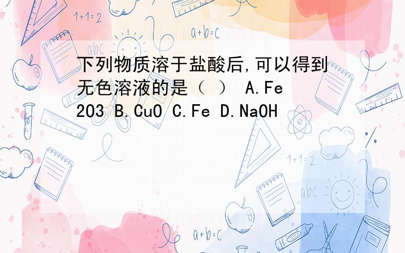 下列物质溶于盐酸后,可以得到无色溶液的是（ ） A.Fe2O3 B.CuO C.Fe D.NaOH