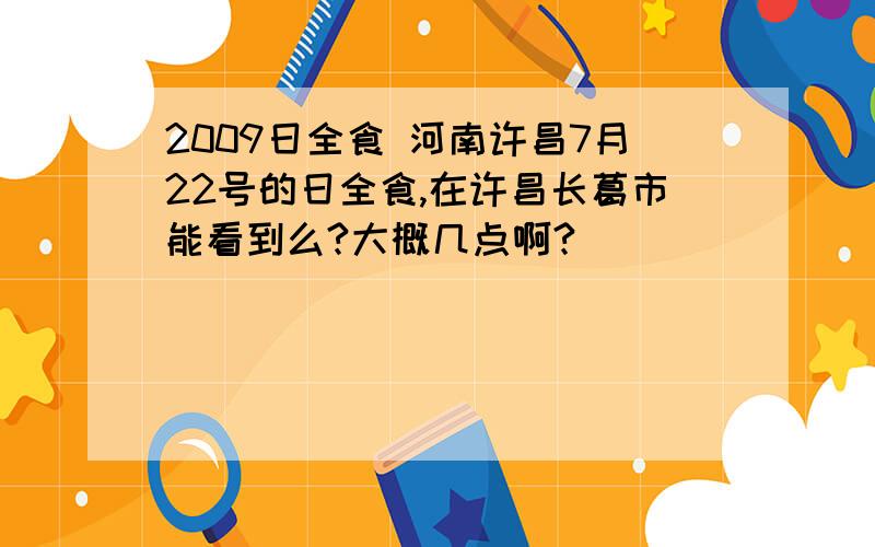 2009日全食 河南许昌7月22号的日全食,在许昌长葛市能看到么?大概几点啊?