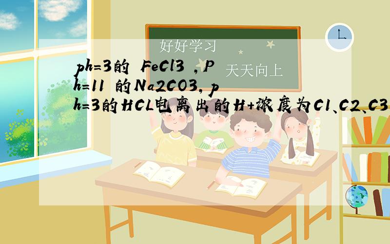 ph=3的 FeCl3 ,Ph=11 的Na2CO3,ph=3的HCL电离出的H+浓度为C1、C2、C3则他们的关系?ph=3的 FeCl3 ,Ph=11 的Na2CO3,ph=3的HCL电离出的H+浓度为C1、C2、C3则他们的关系0 - 离问题结束还有 14 天 23 小时ph=3的 FeCl3 ,Ph=1