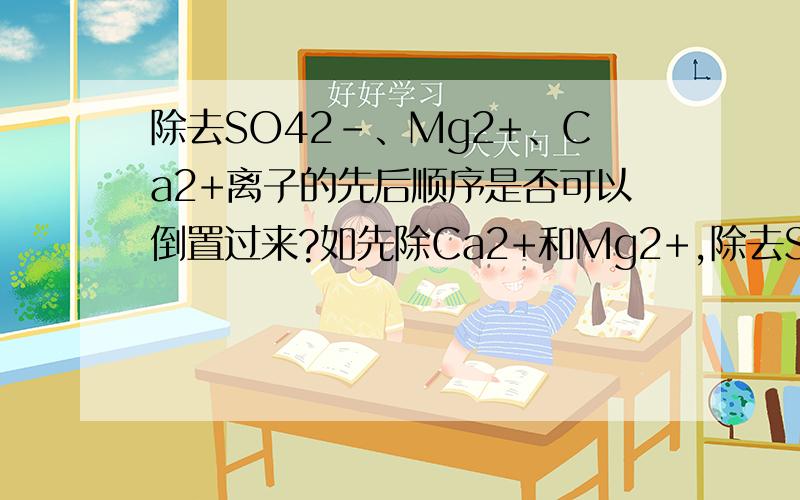 除去SO42-、Mg2+、Ca2+离子的先后顺序是否可以倒置过来?如先除Ca2+和Mg2+,除去SO42-、Mg2+、Ca2+离子的先后顺序是否可以倒置过来?如先除Ca2+再Mg2+,