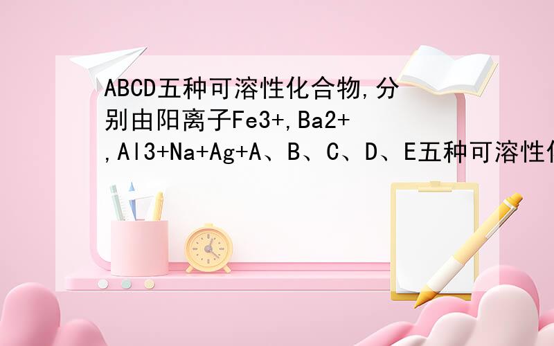ABCD五种可溶性化合物,分别由阳离子Fe3+,Ba2+,Al3+Na+Ag+A、B、C、D、E五种可溶性化合物,分别由阳离子Fe3+、 Ba2+、Al3+、Na+、Ag+和阴离子NO3-、OH-、SO42-、Cl-、CO32-中的各一种组成（离子不重复）.现