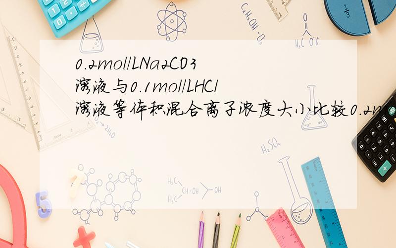 0.2mol/LNa2CO3溶液与0.1mol/LHCl溶液等体积混合离子浓度大小比较0.2mol/LNa2CO3溶液与0.1mol/LHCl溶液等体积混合,离子浓度大小比较