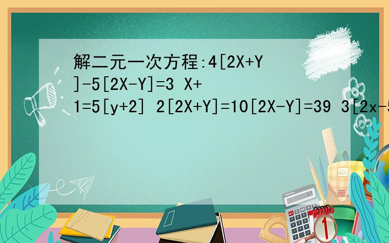 解二元一次方程:4[2X+Y]-5[2X-Y]=3 X+1=5[y+2] 2[2X+Y]=10[2X-Y]=39 3[2x-5]-4[3y+4]=5要按初一的方法