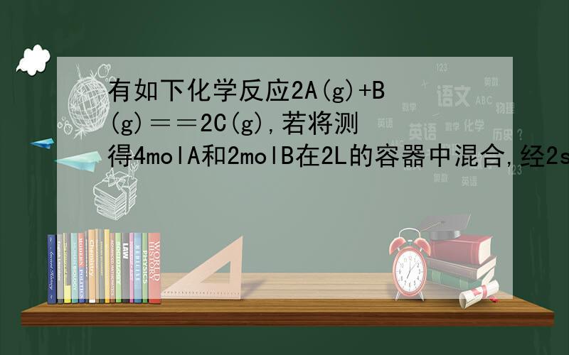 有如下化学反应2A(g)+B(g)＝＝2C(g),若将测得4molA和2molB在2L的容器中混合,经2s后测得C的浓度为0.6mol每升,则用物质A表示的平均反应速率为 2s时物质B的物质的量浓度为