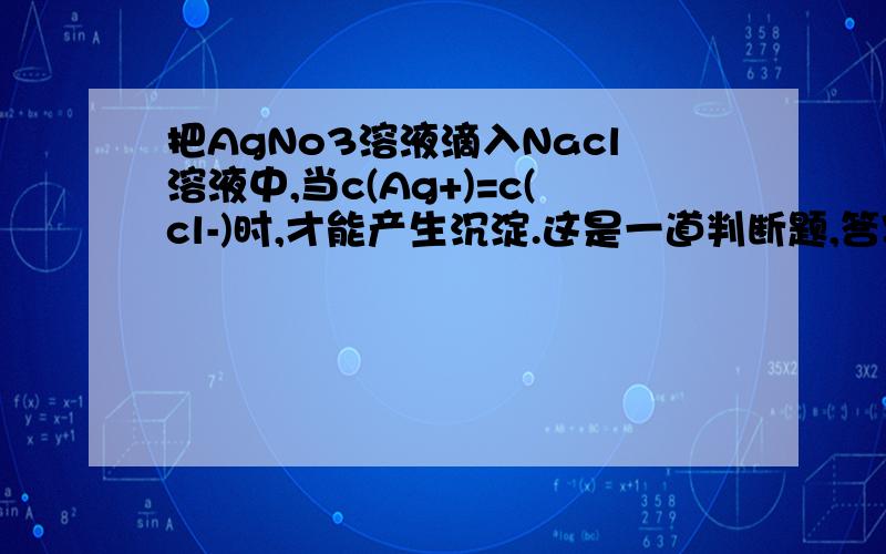 把AgNo3溶液滴入Nacl溶液中,当c(Ag+)=c(cl-)时,才能产生沉淀.这是一道判断题,答案是对.为什么?说明原因.谢谢