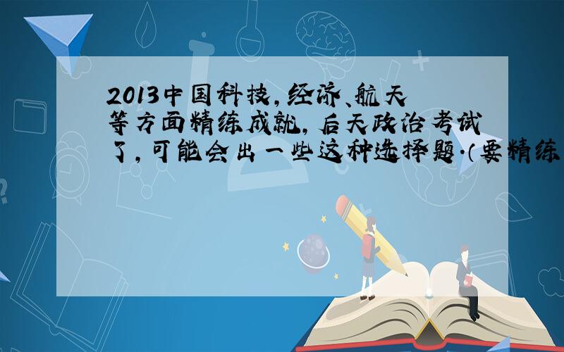 2013中国科技,经济、航天等方面精练成就,后天政治考试了,可能会出一些这种选择题.（要精练、有时间、人物、重要地点、一定是今年的）如果考完得分了定重金酬谢!