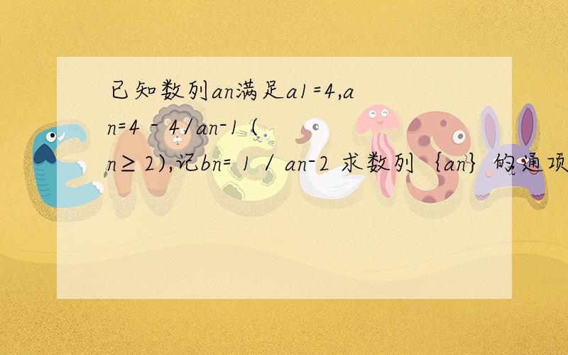 已知数列an满足a1=4,an=4 - 4/an-1 (n≥2),记bn= 1 / an-2 求数列｛an｝的通项公式求和 Tn=（a-1）+（a2-2）+...+（an-n）数列｛an｝的通项公式求和 Tn=（a-1）+（a2-2）+。+（an-n）