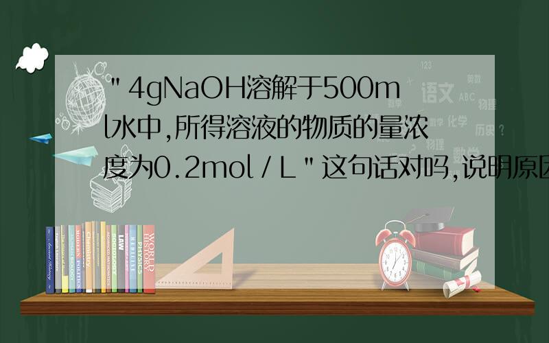 ＂4gNaOH溶解于500ml水中,所得溶液的物质的量浓度为0.2mol／L＂这句话对吗,说明原因……