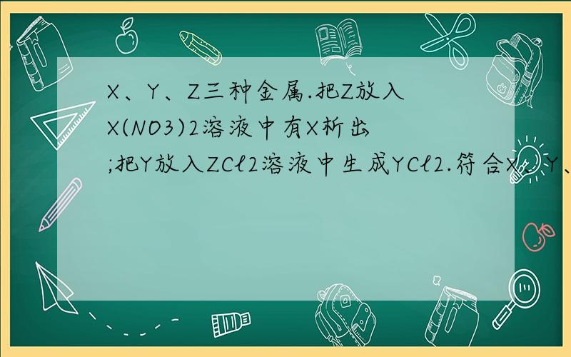 X、Y、Z三种金属.把Z放入X(NO3)2溶液中有X析出;把Y放入ZCl2溶液中生成YCl2.符合X、Y、Z三种金属.把Z放入X(NO3)2溶液中有X析出；把Y放入ZCl2溶液中生成YCl2.符合上述事实的金属X、Y、Z依次是（ ）(A)H