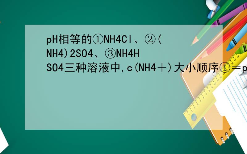 pH相等的①NH4Cl、②(NH4)2SO4、③NH4HSO4三种溶液中,c(NH4＋)大小顺序①＝pH相等的NH4Cl ,(NH4)2SO4, NH4HSO4三种溶液中铵根离子浓度大小关系 有这样的回答： 三个溶液都是酸性的,阴离子都不会水解,如