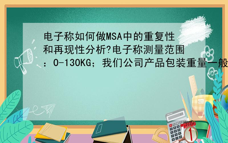 电子称如何做MSA中的重复性和再现性分析?电子称测量范围：0-130KG；我们公司产品包装重量一般为6KG,需要对其做MSA分析,请问：1、测量对象先多少?2、公差是多少?